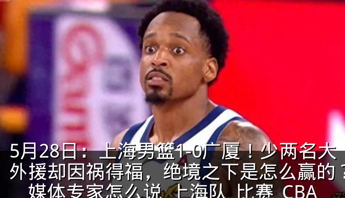5月28日:上海男篮1-0广厦!少两名大外援却因祸得福,绝境之下是怎么赢的?看看媒体专家怎么说_上海队_比赛_CBA